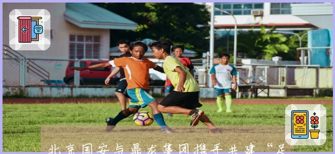 北京国安与鼎龙集团携手共建“足球+文旅”产业新标杆