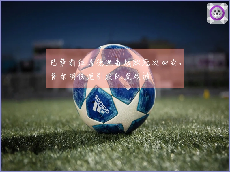 巴萨前往马德里备战欧冠次回合，费尔明伤疤引发队友戏谑