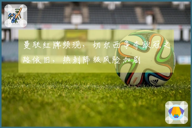 曼联红牌频现，切尔西争夺欧冠之路依旧，热刺降级风险加剧