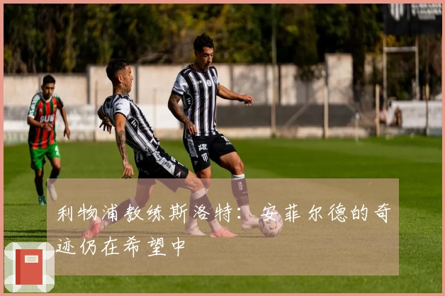 利物浦教练斯洛特：安菲尔德的奇迹仍在希望中