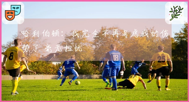 哈利伯顿：我完全不再考虑我的伤势了 毫无担忧