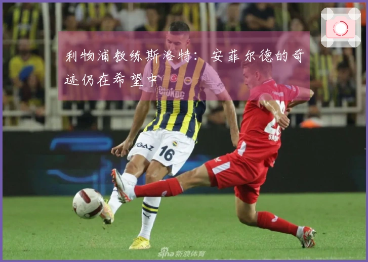 利物浦教练斯洛特：安菲尔德的奇迹仍在希望中