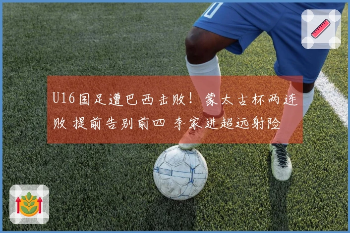 U16国足遭巴西击败！蒙太古杯两连败 提前告别前四 李家进超远射险些破门