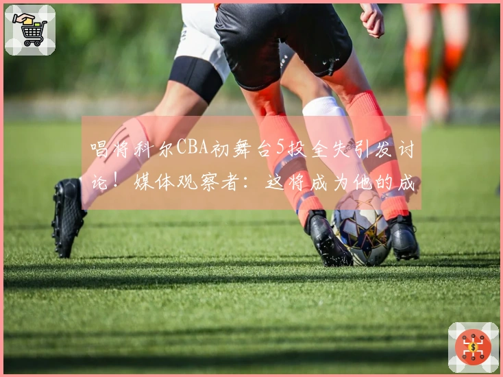 唱将科尔CBA初舞台5投全失引发讨论！媒体观察者：这将成为他的成长经历