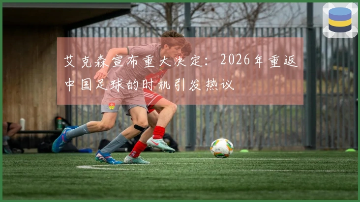 艾克森宣布重大决定：2026年重返中国足球的时机引发热议