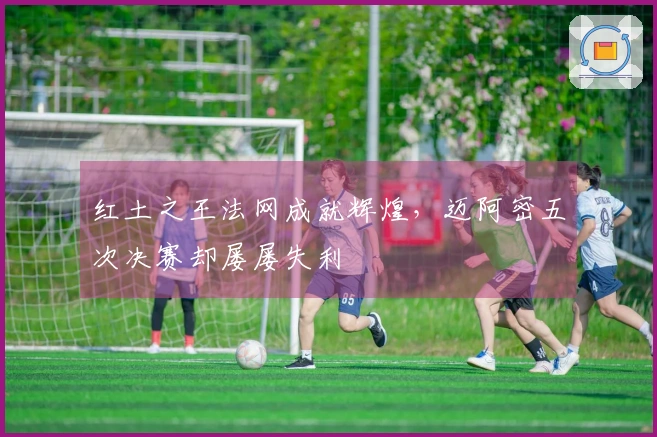 红土之王法网成就辉煌，迈阿密五次决赛却屡屡失利