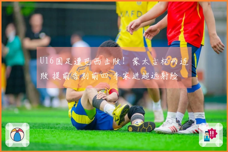 U16国足遭巴西击败！蒙太古杯两连败 提前告别前四 李家进超远射险些破门