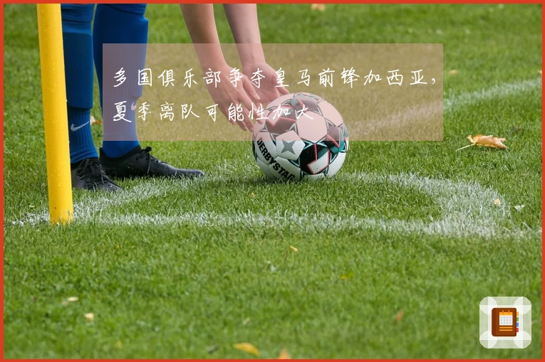多国俱乐部争夺皇马前锋加西亚，夏季离队可能性加大