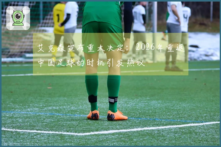 艾克森宣布重大决定：2026年重返中国足球的时机引发热议