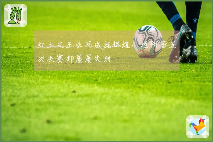 红土之王法网成就辉煌，迈阿密五次决赛却屡屡失利