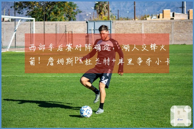 西部季后赛对阵确定，湖人交锋火箭！詹姆斯PK杜兰特+库里争夺小卡